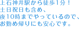 	上石神井駅から徒歩1分！　土日祝日も含め、夜10時までやっているので、お勤め帰りにも安心です。