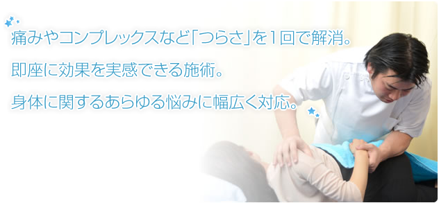 痛みやコンプレックスなど「つらさ」を1回で解消。即座に効果を実感できる施術。身体に関するあらゆる悩みに幅広く対応。